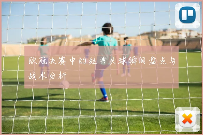 欧冠决赛中的经典头球瞬间盘点与战术分析
