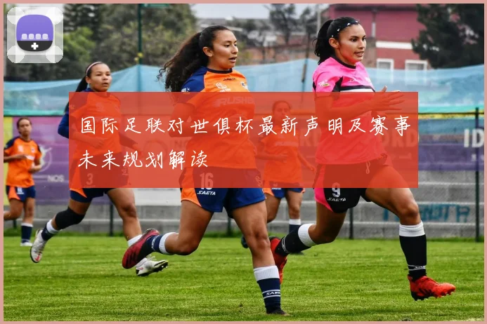 国际足联对世俱杯最新声明及赛事未来规划解读