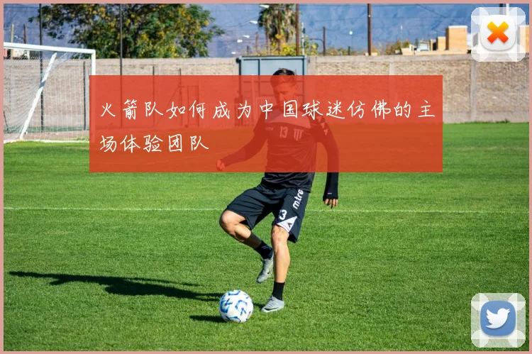 火箭队如何成为中国球迷仿佛的主场体验团队