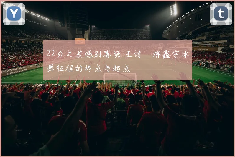 22分之差憾别赛场 王诗玥柳鑫宇冰舞征程的终点与起点