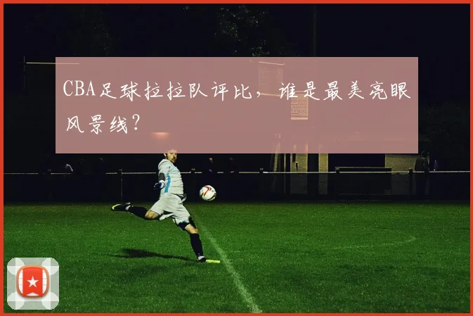 CBA足球拉拉队评比，谁是最美亮眼风景线？